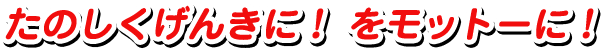 たのしくげんきに！をモットーに